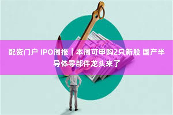 配资门户 IPO周报｜本周可申购2只新股 国产半导体零部件龙头来了