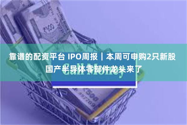 靠谱的配资平台 IPO周报｜本周可申购2只新股 国产半导体零部件龙头来了