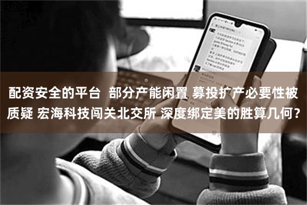 配资安全的平台  部分产能闲置 募投扩产必要性被质疑 宏海科技闯关北交所 深度绑定美的胜算几何？
