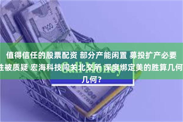 值得信任的股票配资 部分产能闲置 募投扩产必要性被质疑 宏海科技闯关北交所 深度绑定美的胜算几何？