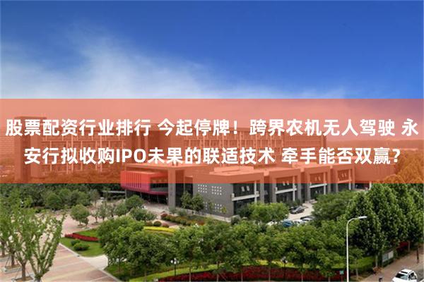 股票配资行业排行 今起停牌！跨界农机无人驾驶 永安行拟收购IPO未果的联适技术 牵手能否双赢？