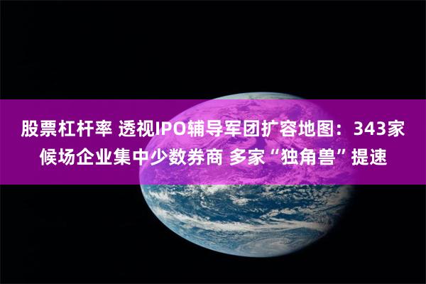 股票杠杆率 透视IPO辅导军团扩容地图：343家候场企业集中少数券商 多家“独角兽”提速