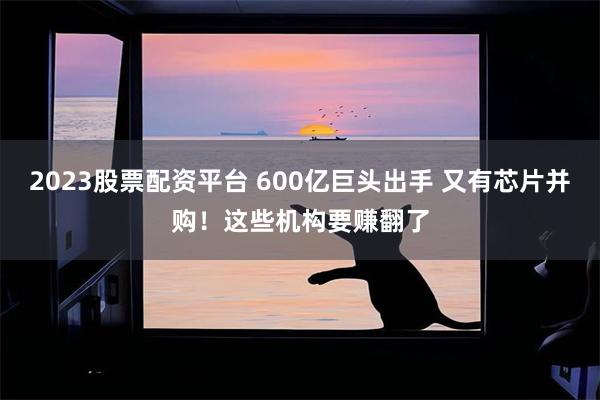 2023股票配资平台 600亿巨头出手 又有芯片并购！这些机构要赚翻了