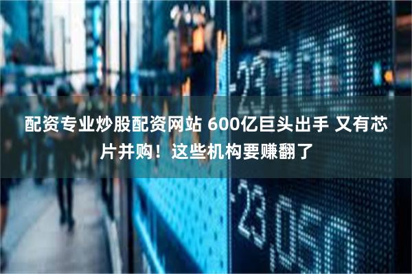 配资专业炒股配资网站 600亿巨头出手 又有芯片并购！这些机构要赚翻了