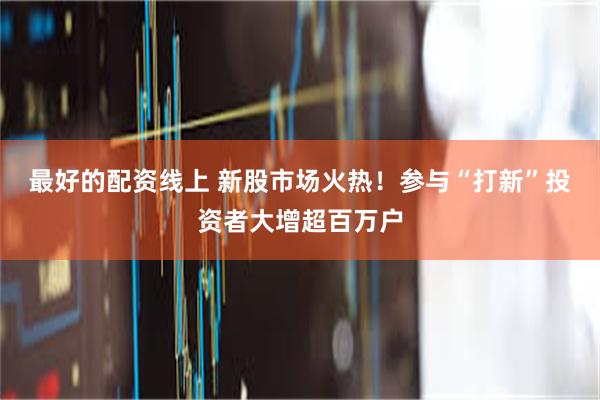 最好的配资线上 新股市场火热！参与“打新”投资者大增超百万户