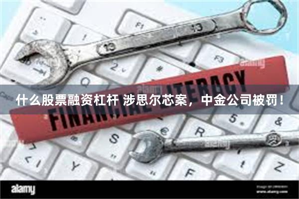 什么股票融资杠杆 涉思尔芯案，中金公司被罚！