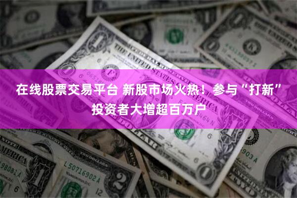 在线股票交易平台 新股市场火热！参与“打新”投资者大增超百万户