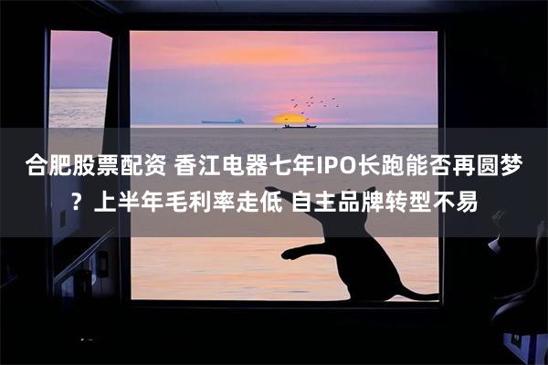 合肥股票配资 香江电器七年IPO长跑能否再圆梦？上半年毛利率走低 自主品牌转型不易