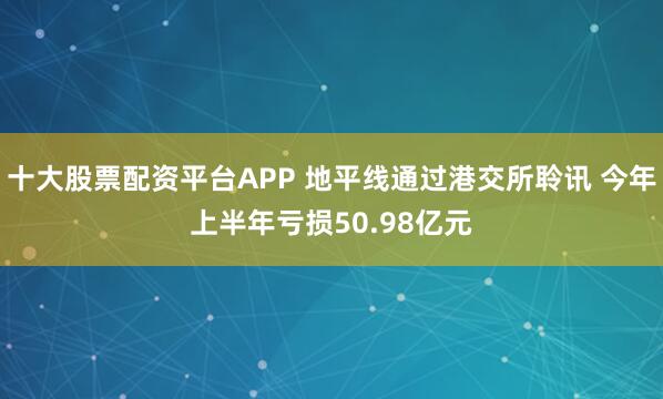 十大股票配资平台APP 地平线通过港交所聆讯 今年上半年亏损50.98亿元