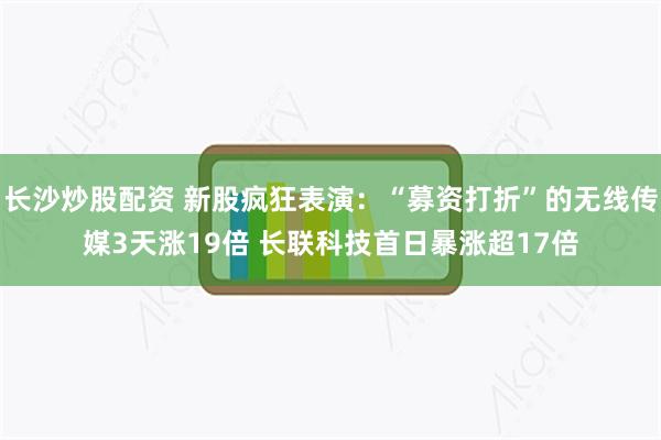 长沙炒股配资 新股疯狂表演：“募资打折”的无线传媒3天涨19倍 长联科技首日暴涨超17倍