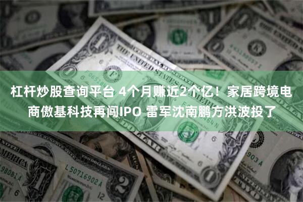 杠杆炒股查询平台 4个月赚近2个亿！家居跨境电商傲基科技再闯IPO 雷军沈南鹏方洪波投了