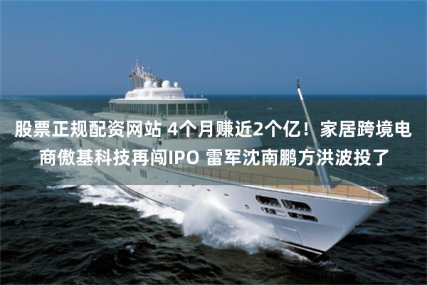 股票正规配资网站 4个月赚近2个亿！家居跨境电商傲基科技再闯IPO 雷军沈南鹏方洪波投了