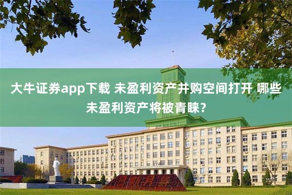 大牛证券app下载 未盈利资产并购空间打开 哪些未盈利资产将被青睐？