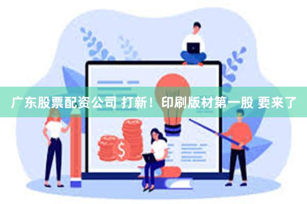 广东股票配资公司 打新！印刷版材第一股 要来了