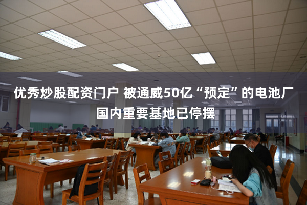 优秀炒股配资门户 被通威50亿“预定”的电池厂 国内重要基地已停摆