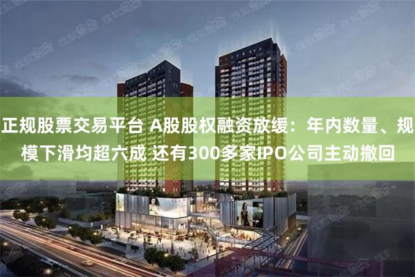 正规股票交易平台 A股股权融资放缓：年内数量、规模下滑均超六成 还有300多家IPO公司主动撤回