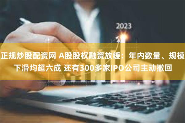 正规炒股配资网 A股股权融资放缓：年内数量、规模下滑均超六成 还有300多家IPO公司主动撤回