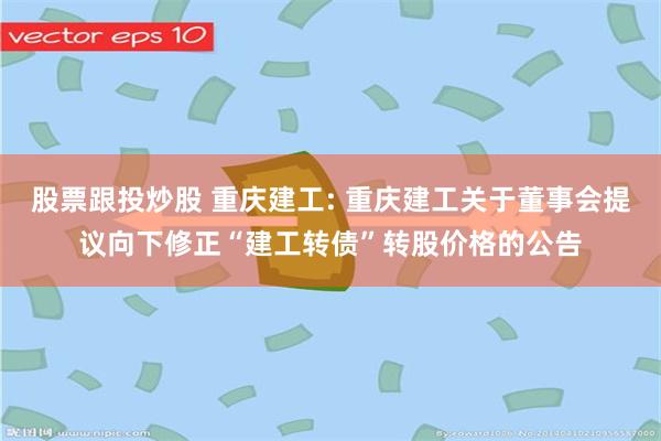 股票跟投炒股 重庆建工: 重庆建工关于董事会提议向下修正“建工转债”转股价格的公告