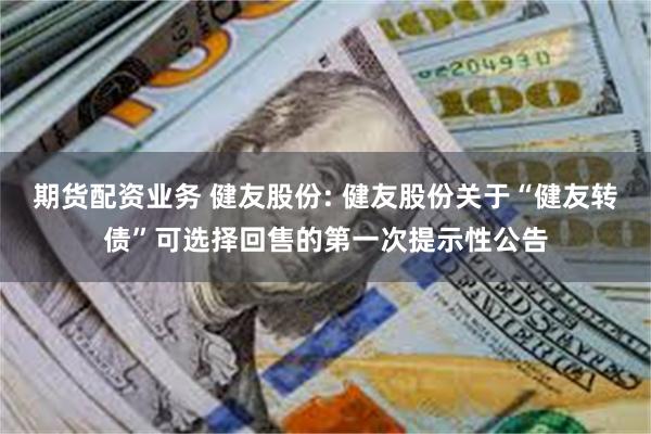 期货配资业务 健友股份: 健友股份关于“健友转债”可选择回售的第一次提示性公告