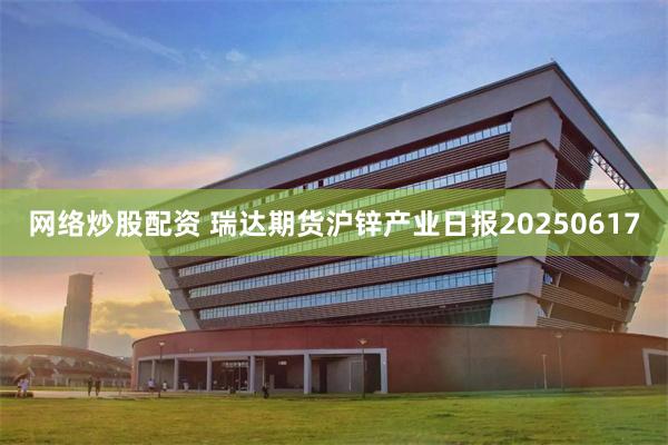 网络炒股配资 瑞达期货沪锌产业日报20250617