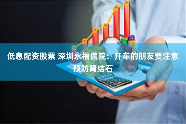 低息配资股票 深圳永福医院：开车的朋友要注意预防肾结石