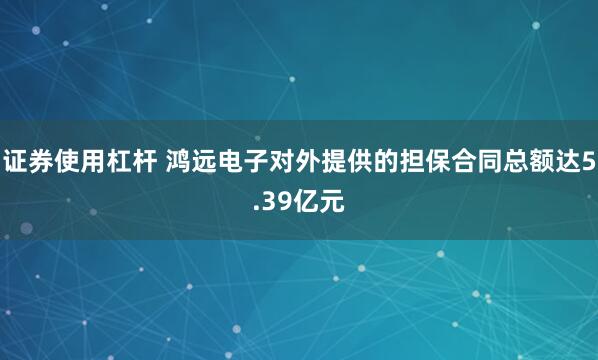 证券使用杠杆 鸿远电子对外提供的担保合同总额达5.39亿元