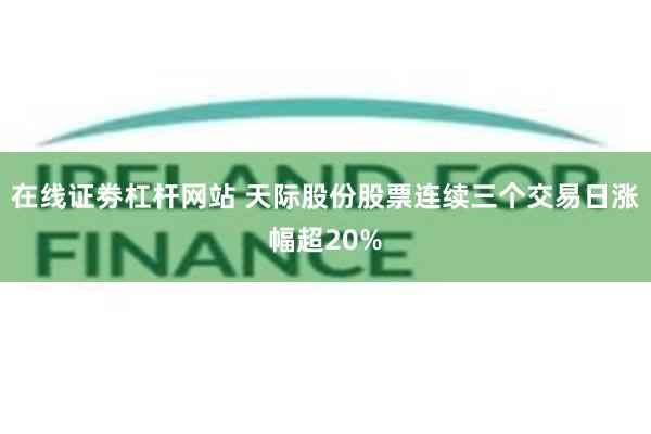 在线证劵杠杆网站 天际股份股票连续三个交易日涨幅超20%