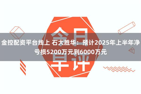 金控配资平台线上 石大胜华：预计2025年上半年净亏损5200万元到6000万元