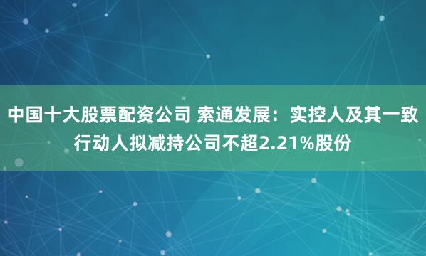 中国十大股票配资公司 索通发展：实控人及其一致行动人拟减持公司不超2.21%股份