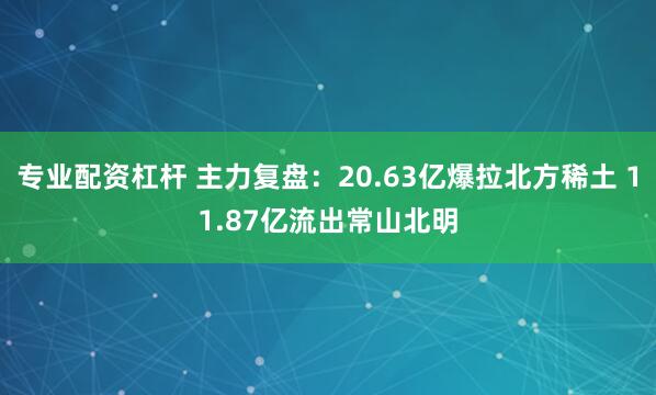 专业配资杠杆 主力复盘：20.63亿爆拉北方稀土 11.87亿流出常山北明