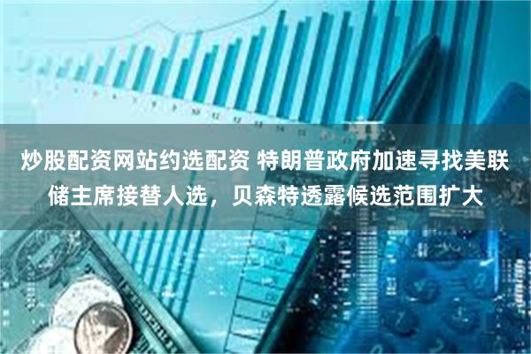 炒股配资网站约选配资 特朗普政府加速寻找美联储主席接替人选，贝森特透露候选范围扩大