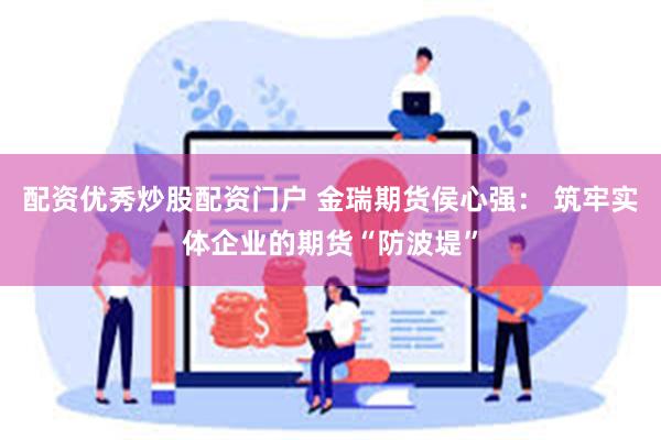 配资优秀炒股配资门户 金瑞期货侯心强： 筑牢实体企业的期货“防波堤”