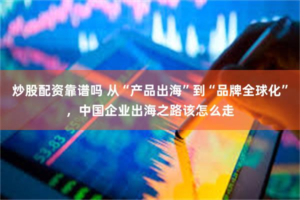 炒股配资靠谱吗 从“产品出海”到“品牌全球化”，中国企业出海之路该怎么走