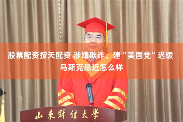 股票配资按天配资 涉嫌欺诈、建“美国党”迟缓 马斯克最近怎么样