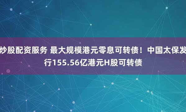 炒股配资服务 最大规模港元零息可转债！中国太保发行155.56亿港元H股可转债