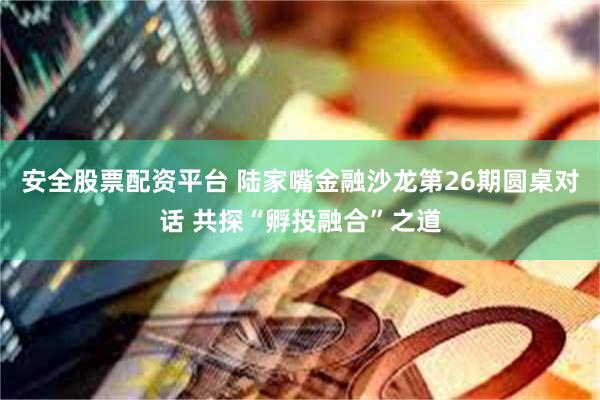安全股票配资平台 陆家嘴金融沙龙第26期圆桌对话 共探“孵投融合”之道