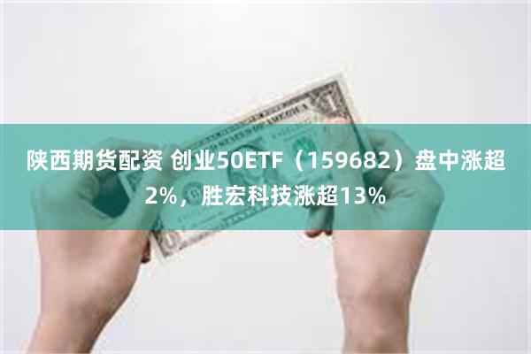 陕西期货配资 创业50ETF（159682）盘中涨超2%，胜宏科技涨超13%