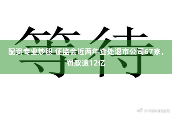 配资专业炒股 证监会近两年查处退市公司67家，罚款逾12亿