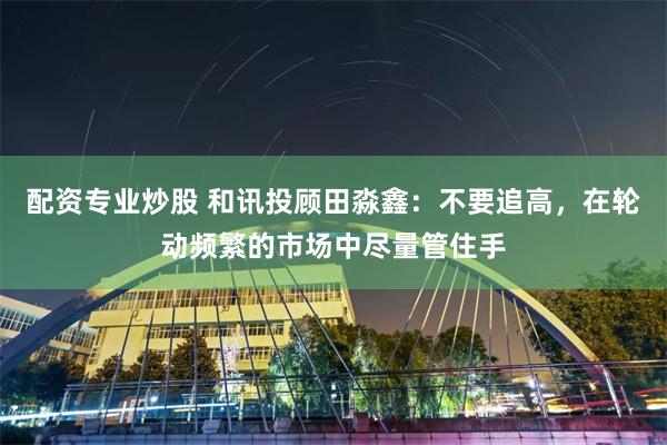 配资专业炒股 和讯投顾田淼鑫：不要追高，在轮动频繁的市场中尽量管住手