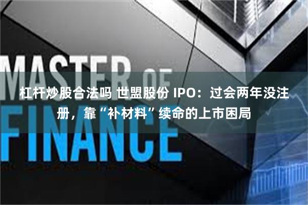 杠杆炒股合法吗 世盟股份 IPO:过会两年没注册,靠“补材料”续命的上市困局