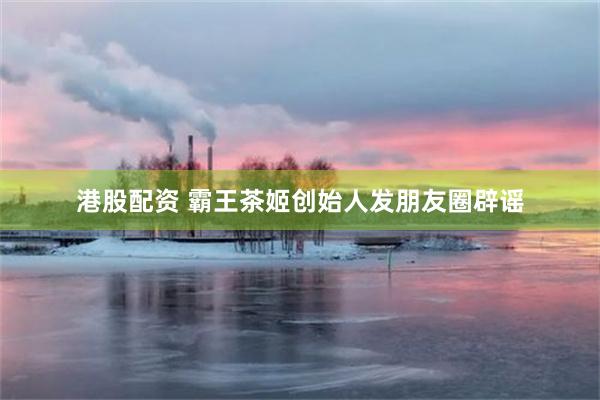 港股配资 霸王茶姬创始人发朋友圈辟谣