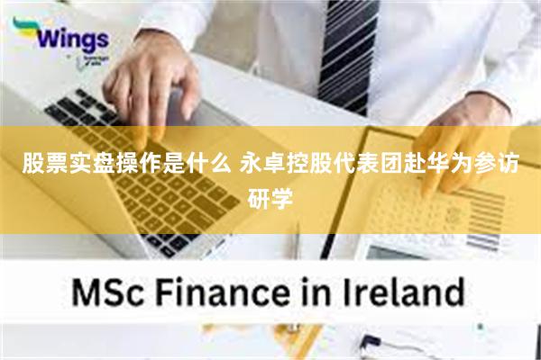 股票实盘操作是什么 永卓控股代表团赴华为参访研学