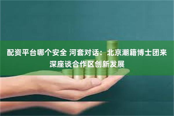 配资平台哪个安全 河套对话：北京潮籍博士团来深座谈合作区创新发展